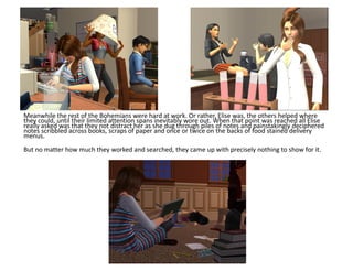 Meanwhile the rest of the Bohemians were hard at work. Or rather, Elise was, the others helped where
they could, until their limited attention spans inevitably wore out. When that point was reached all Elise
really asked was that they not distract her as she dug through piles of notes and painstakingly deciphered
notes scribbled across books, scraps of paper and once or twice on the backs of food stained delivery
menus.
But no matter how much they worked and searched, they came up with precisely nothing to show for it.
 
