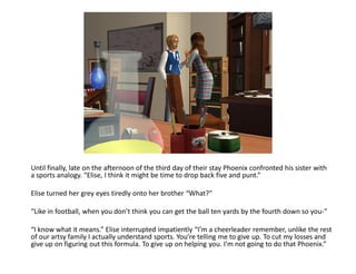 Until finally, late on the afternoon of the third day of their stay Phoenix confronted his sister with
a sports analogy. “Elise, I think it might be time to drop back five and punt.”

Elise turned her grey eyes tiredly onto her brother “What?”

“Like in football, when you don’t think you can get the ball ten yards by the fourth down so you-”

“I know what it means.” Elise interrupted impatiently “I’m a cheerleader remember, unlike the rest
of our artsy family I actually understand sports. You’re telling me to give up. To cut my losses and
give up on figuring out this formula. To give up on helping you. I’m not going to do that Phoenix.”
 