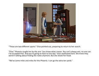 “Those are two different sports.” Elise pointed out, preparing to return to her search.

“Elise.” Phoenix caught her by the arm “you know what I mean. You can’t always win, no one can.
I’ve accepted that. And you’re going to have to one day.” Elise swallowed hard. She knew they
weren’t talking about finding the notes anymore. But she shook her head.

“We’ve come miles and miles for this Phoenix. I can go the extra ten yards.”
 