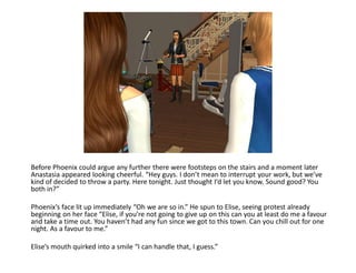 Before Phoenix could argue any further there were footsteps on the stairs and a moment later
Anastasia appeared looking cheerful. “Hey guys. I don’t mean to interrupt your work, but we’ve
kind of decided to throw a party. Here tonight. Just thought I’d let you know. Sound good? You
both in?”

Phoenix’s face lit up immediately “Oh we are so in.” He spun to Elise, seeing protest already
beginning on her face “Elise, if you’re not going to give up on this can you at least do me a favour
and take a time out. You haven’t had any fun since we got to this town. Can you chill out for one
night. As a favour to me.”

Elise’s mouth quirked into a smile “I can handle that, I guess.”
 