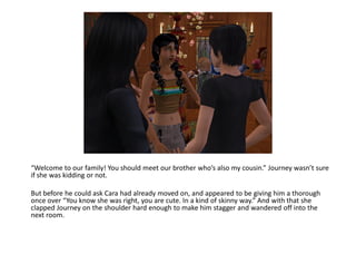 “Welcome to our family! You should meet our brother who’s also my cousin.” Journey wasn’t sure
if she was kidding or not.

But before he could ask Cara had already moved on, and appeared to be giving him a thorough
once over “You know she was right, you are cute. In a kind of skinny way.” And with that she
clapped Journey on the shoulder hard enough to make him stagger and wandered off into the
next room.
 
