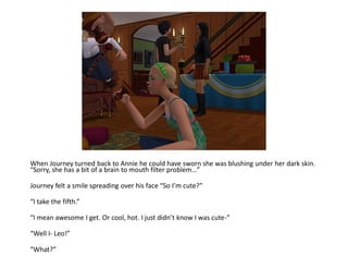 When Journey turned back to Annie he could have sworn she was blushing under her dark skin.
“Sorry, she has a bit of a brain to mouth filter problem…”

Journey felt a smile spreading over his face “So I’m cute?”

“I take the fifth.”

“I mean awesome I get. Or cool, hot. I just didn’t know I was cute-”

“Well I- Leo!”

“What?”
 