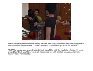 Without warning Annie launched herself into the arms of a handsome dark haired boy who had
just stepped through the door. “I haven’t seen you in days! I thought you’d ditched me.”

“Oof.” The boy exhaled as she knocked the air out of him with the hug before folding his arms
around her “Ditch you? I’d never dare.” He released her with one last squeeze and a smile.
Journey hated him instantly.
 