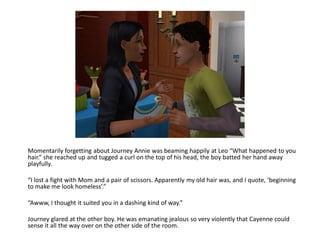 Momentarily forgetting about Journey Annie was beaming happily at Leo “What happened to you
hair.” she reached up and tugged a curl on the top of his head, the boy batted her hand away
playfully.

“I lost a fight with Mom and a pair of scissors. Apparently my old hair was, and I quote, ‘beginning
to make me look homeless’.”

“Awww, I thought it suited you in a dashing kind of way.”

Journey glared at the other boy. He was emanating jealous so very violently that Cayenne could
sense it all the way over on the other side of the room.
 