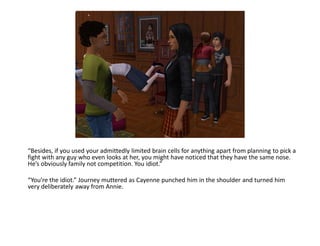 “Besides, if you used your admittedly limited brain cells for anything apart from planning to pick a
fight with any guy who even looks at her, you might have noticed that they have the same nose.
He’s obviously family not competition. You idiot.”

“You’re the idiot.” Journey muttered as Cayenne punched him in the shoulder and turned him
very deliberately away from Annie.
 