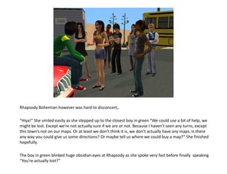 Rhapsody Bohemian however was hard to disconcert,.

“Hiya!” She smiled easily as she stepped up to the closest boy in green “We could use a bit of help, we
might be lost. Except we’re not actually sure if we are or not. Because I haven’t seen any turns, except
this town’s not on our maps. Or at least we don’t think it is, we don’t actually have any maps. Is there
any way you could give us some directions? Or maybe tell us where we could buy a map?” She finished
hopefully.

The boy in green blinked huge obsidian eyes at Rhapsody as she spoke very fast before finally speaking
“You’re actually lost?”
 