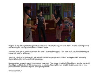 In spite of his initial protests against Journey was actually having fun that didn’t involve stalking Annie
and waiting for the right moment to make a move.

“I dunno, I’ve got to go with Cara on this one.” Journey shrugged, “The new stuff just feels like they’re
trying too hard or whatever.”

“Exactly. Trying is so overrated. See, clearly the smart people are correct.” Cara gestured pointedly,
sloshing her drink on herself in the process.

Ronnie raised an eyebrow at Journey mischievously “You know…it’s kind of loud here. Maybe you and I
should go and talk about this somewhere in private. You might even be able to convince me of your
point of view if you make a good enough argument.”

“Uuuuuuhhhh…”
 