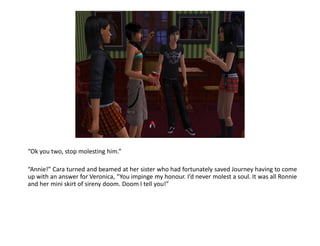 “Ok you two, stop molesting him.”

“Annie!” Cara turned and beamed at her sister who had fortunately saved Journey having to come
up with an answer for Veronica, “You impinge my honour. I’d never molest a soul. It was all Ronnie
and her mini skirt of sireny doom. Doom I tell you!”
 