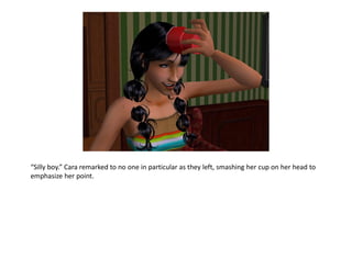 “Silly boy.” Cara remarked to no one in particular as they left, smashing her cup on her head to
emphasize her point.
 