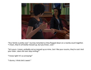 “Your family is pretty cool.” Journey remarked as they flopped down on a nearby couch together.
“I mean, they’re all totally messed up, but you know…cool.”

“So’s yours. I mean, probably not as messed up as mine…but I like your cousins, they’re cool. And
your sister…does she ever stop smiling?”

“I know right! It’s so annoying!”

“I dunno, I think she’s sweet-”
 