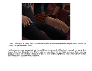 “…and I think you’re sweet too.” Journey swallowed as Annie shifted her weight across the couch
closing the gap between them.

Her leg was pressed up against his, he could feel the warmth of her body through his jeans. She
turned her face towards him. There was an expectancy in the look she gave him. Journey
discovered that his arm had settled itself on her back and his right hand strayed tentatively to her
bare knee as he pulled her towards him.
 