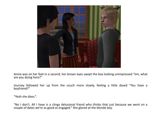 Annie was on her feet in a second, her brown eyes swept the boy looking unimpressed “Jim, what
are you doing here?”

Journey followed her up from the couch more slowly, feeling a little dazed “You have a
boyfriend?”

“Yeah she does.”.

“No I don’t. All I have is a clingy delusional friend who thinks that just because we went on a
couple of dates we’re as good as engaged.” She glared at the blonde boy.
 