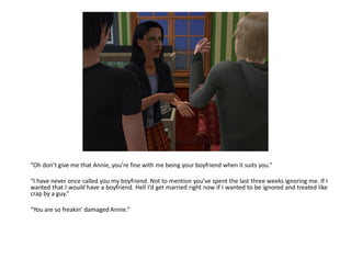 “Oh don’t give me that Annie, you’re fine with me being your boyfriend when it suits you.”

“I have never once called you my boyfriend. Not to mention you’ve spent the last three weeks ignoring me. If I
wanted that I would have a boyfriend. Hell I’d get married right now if I wanted to be ignored and treated like
crap by a guy.”

“You are so freakin’ damaged Annie.”
 