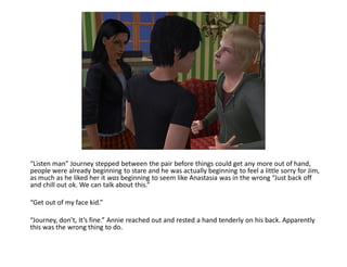 “Listen man” Journey stepped between the pair before things could get any more out of hand,
people were already beginning to stare and he was actually beginning to feel a little sorry for Jim,
as much as he liked her it was beginning to seem like Anastasia was in the wrong “Just back off
and chill out ok. We can talk about this.”

“Get out of my face kid.”

“Journey, don’t, It’s fine.” Annie reached out and rested a hand tenderly on his back. Apparently
this was the wrong thing to do.
 