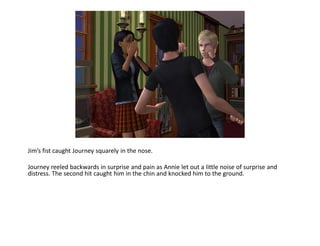 Jim’s fist caught Journey squarely in the nose.

Journey reeled backwards in surprise and pain as Annie let out a little noise of surprise and
distress. The second hit caught him in the chin and knocked him to the ground.
 