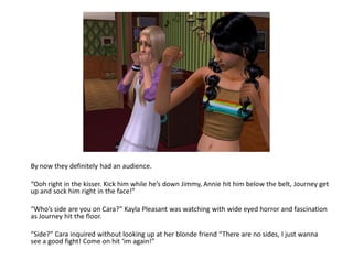 By now they definitely had an audience.

“Ooh right in the kisser. Kick him while he’s down Jimmy, Annie hit him below the belt, Journey get
up and sock him right in the face!”

“Who’s side are you on Cara?” Kayla Pleasant was watching with wide eyed horror and fascination
as Journey hit the floor.

“Side?” Cara inquired without looking up at her blonde friend “There are no sides, I just wanna
see a good fight! Come on hit ‘im again!”
 