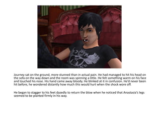 Journey sat on the ground, more stunned than in actual pain. He had managed to hit his head on
the sofa on the way down and the room was spinning a little. He felt something warm on his face
and touched his nose. His hand came away bloody. He blinked at it in confusion. He’d never been
hit before, he wondered distantly how much this would hurt when the shock wore off.

He began to stagger to his feet dazedly to return the blow when he noticed that Anastasia’s legs
seemed to be planted firmly in his way.
 