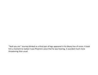 “Yeah you are.” Journey blinked as a third pair of legs appeared in his bleary line of vision. It took
him a moment to realize it was Phoenix’s voice that he was hearing, it sounded much more
threatening than usual.
 