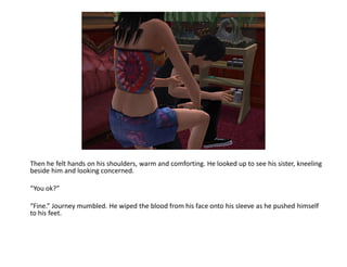 Then he felt hands on his shoulders, warm and comforting. He looked up to see his sister, kneeling
beside him and looking concerned.

“You ok?”

“Fine.” Journey mumbled. He wiped the blood from his face onto his sleeve as he pushed himself
to his feet.
 