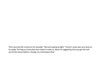 Then Journey felt a hand on his shoulder “No one’s going to fight.” Turner’s voice was very level as
he spoke “As long as Jimmy boy here doesn’t make us. Now I’m suggesting that you get the hell
out of this house before I change my mind about that.”
 