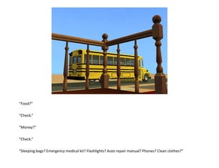 “Food?”

“Check.”

“Money?”

“Check.”

“Sleeping bags? Emergency medical kit? Flashlights? Auto repair manual? Phones? Clean clothes?”
 