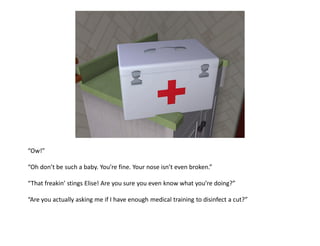 “Ow!”

“Oh don’t be such a baby. You’re fine. Your nose isn’t even broken.”

“That freakin’ stings Elise! Are you sure you even know what you’re doing?”

“Are you actually asking me if I have enough medical training to disinfect a cut?”
 