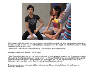 Elise straightened discarding the last bloodied cotton ball in the sink. His nose had stopped bleeding by
the time she got to him, all she had need to do was clean away the blood and disinfect his lip where the
blow had split it rather nastily.
“You’re fine.” She told her cousin patiently, “You probably won’t even bruise.”

Journey scowled then winced “You’re sure?”

“Well if you really want me to I can stitch something or poke a needle into you, but that wouldn’t really
do anything. You’ll probably have a bump where you hit your head but you came out of things in good
shape all things considered. Trust me I may not be a doctor but I’m the closest thing to one in this
bathroom right now. So if you’re done I’m going to get back to work and-”

The door swung open interrupting Elise mid sentence. Abrupt silence fell over the bathroom as
Anastasia stepped in.
 