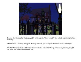 Tension fled Annie’s her features visibly at his words. “Does it hurt?” She asked, examining his face
carefully.

“It’s not bad…” Journey shrugged stoically “I mean, you know, whatever. It’s cool, I can cope.”

“Yeah?” Annie reached out tentatively towards the wound on his lip. Impulsively Journey caught
her hand and pulled her towards him.
 