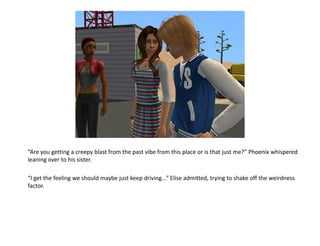 “Are you getting a creepy blast from the past vibe from this place or is that just me?” Phoenix whispered
leaning over to his sister.

“I get the feeling we should maybe just keep driving...” Elise admitted, trying to shake off the weirdness
factor.
 