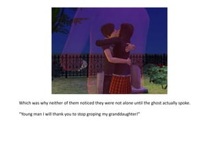 Which was why neither of them noticed they were not alone until the ghost actually spoke.

“Young man I will thank you to stop groping my granddaughter!”
 