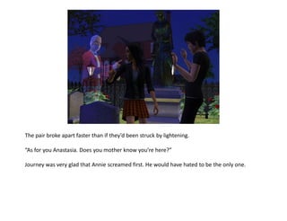 The pair broke apart faster than if they’d been struck by lightening.

“As for you Anastasia. Does you mother know you’re here?”

Journey was very glad that Annie screamed first. He would have hated to be the only one.
 