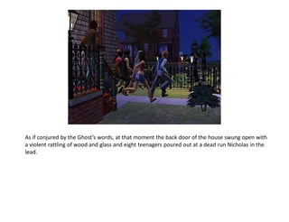 As if conjured by the Ghost’s words, at that moment the back door of the house swung open with
a violent rattling of wood and glass and eight teenagers poured out at a dead run Nicholas in the
lead.
 