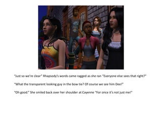 “Just so we’re clear” Rhapsody’s words came ragged as she ran “Everyone else sees that right?”

“What the transparent looking guy in the bow tie? Of course we see him Dee!”

“Oh good.” She smiled back over her shoulder at Cayenne “For once it’s not just me!”
 