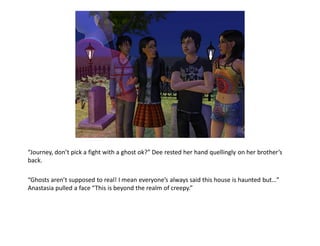 “Journey, don’t pick a fight with a ghost ok?” Dee rested her hand quellingly on her brother’s
back.

“Ghosts aren’t supposed to real! I mean everyone’s always said this house is haunted but…”
Anastasia pulled a face “This is beyond the realm of creepy.”
 