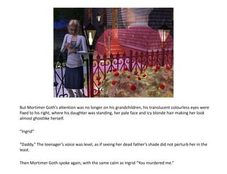 But Mortimer Goth’s attention was no longer on his grandchildren, his translucent colourless eyes were
fixed to his right, where his daughter was standing, her pale face and icy blonde hair making her look
almost ghostlike herself.

“Ingrid”

“Daddy.” The teenager’s voice was level, as if seeing her dead father’s shade did not perturb her in the
least.

Then Mortimer Goth spoke again, with the same calm as Ingrid “You murdered me.”
 