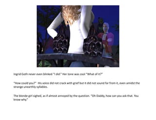 Ingrid Goth never even blinked “I did.” Her tone was cool “What of it?”

“How could you?” His voice did not crack with grief but it did not sound far from it, even amidst the
strange unearthly syllables.

The blonde girl sighed, as if almost annoyed by the question. “Oh Daddy, how can you ask that. You
know why.”
 