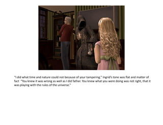 “I did what time and nature could not because of your tampering.” Ingrid’s tone was flat and matter of
fact “You knew it was wrong as well as I did father. You knew what you were doing was not right, that it
was playing with the rules of the universe.”
 