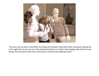 “You saw it just as well as I did father, the things that shouldn’t have been there, the ghosts walking out
in the night clear as you are now. They whispered things to me while I was sleeping, they told me it was
wrong, that you were meant to be crossing over, that you were fighting nature.”
 