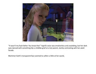 “It wasn’t my fault father. You know that.” Ingrid’s voice was emotionless and unyielding, but her dark
eyes danced with something like a childlike grief at a lost parent, starkly contrasting with her adult
facade.

Mortimer Goth’s transparent face seemed to soften a little at her words.
 
