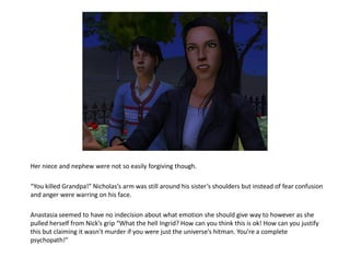 Her niece and nephew were not so easily forgiving though.

“You killed Grandpa!” Nicholas’s arm was still around his sister’s shoulders but instead of fear confusion
and anger were warring on his face.

Anastasia seemed to have no indecision about what emotion she should give way to however as she
pulled herself from Nick’s grip “What the hell Ingrid? How can you think this is ok! How can you justify
this but claiming it wasn’t murder if you were just the universe’s hitman. You’re a complete
psychopath!”
 