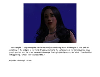 “This isn’t right...” Requiem spoke almost inaudibly as something in her mind began to turn. She felt
something in the lost pits of her mind struggling to rise to the surface where her consciousness could
grasp it and link it to the other pieces of knowledge floating haplessly around her mind. “This shouldn’t
be happening... Ghosts aren’t supposed to...”

And then suddenly it clicked.
 
