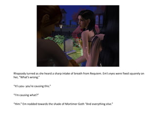 Rhapsody turned as she heard a sharp intake of breath from Requiem. Em’s eyes were fixed squarely on
her, “What’s wrong.”

“It’s you- you’re causing this.”

“I’m causing what?”

“Him.” Em nodded towards the shade of Mortimer Goth “And everything else.”
 