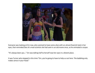 Everyone was looking at Em now, who seemed to have come alive with an almost feverish look in her
eyes, that reminded Dee of a mad scientist she had seen in an old movie once, as he animated a corpse.

“It’s always been you...” Em was talking half to herself now her eyes in a distant place.

It was Turner who stepped in this time “Em, you’re going to have to help us out here. The babbling only
makes sense in your head.”
 