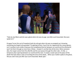 “Yeah ok, but Mom said she saw a ghost when she was my age. Just after aunt Snow died. She even
spoke to it.”

Em gave Turner the sort of impatient look she only got when she was so wrapped up in knowing
something she forgot to be guarded “I’m getting to that, if you’ll let me. Apparently the reason ghosts
can’t manifest more visibly is because the metaphysical barrier between our world and the afterworld
won’t let them through as more than a flicker... Except it’s not like that all the time. When someone
dies, the reaper comes from the afterlife and the soul passes through the other side...it’s like...a
temporary door opening between our world and the next. It creates a weak spot at the place of the
death that lasts about a day surrounding the time of the death... When your mother spoke to the ghost,
like you said it was just after your aunt Snow died. Weak spot.”
 