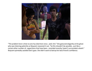 “The problem here is that no one has died here since...well, him.” She gestured elegantly at the ghost
who was listening patiently as Requiem reasoned it out. “So this shouldn’t be possible...just like a
certain other number of...apparitions that have been...recorded recently, haven’t surrounded a death.”
Requiem pointedly avoided Dee’s gaze. She didn’t want to betray her best friend’s confidence.
 