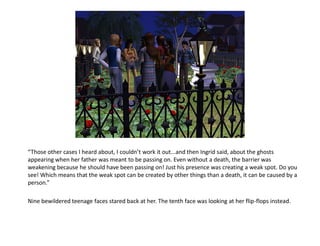 “Those other cases I heard about, I couldn’t work it out...and then Ingrid said, about the ghosts
appearing when her father was meant to be passing on. Even without a death, the barrier was
weakening because he should have been passing on! Just his presence was creating a weak spot. Do you
see! Which means that the weak spot can be created by other things than a death, it can be caused by a
person.”

Nine bewildered teenage faces stared back at her. The tenth face was looking at her flip-flops instead.
 