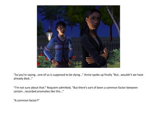 “So you’re saying...one of us is supposed to be dying...” Annie spoke up finally “But...wouldn’t we have
already died...”

“I’m not sure about that.” Requiem admitted, “But there’s sort of been a common factor between
certain...recorded anomalies like this...”

“A common factor?”
 