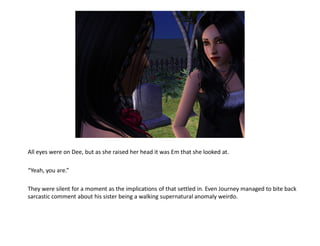 All eyes were on Dee, but as she raised her head it was Em that she looked at.

“Yeah, you are.”

They were silent for a moment as the implications of that settled in. Even Journey managed to bite back
sarcastic comment about his sister being a walking supernatural anomaly weirdo.
 
