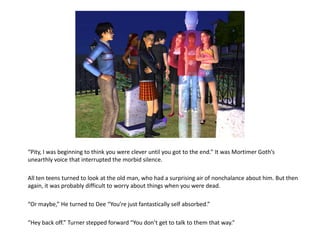 “Pity, I was beginning to think you were clever until you got to the end.” It was Mortimer Goth’s
unearthly voice that interrupted the morbid silence.

All ten teens turned to look at the old man, who had a surprising air of nonchalance about him. But then
again, it was probably difficult to worry about things when you were dead.

“Or maybe,” He turned to Dee “You’re just fantastically self absorbed.”

“Hey back off.” Turner stepped forward “You don’t get to talk to them that way.”
 