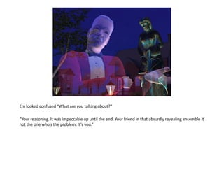 Em looked confused “What are you talking about?”

“Your reasoning. It was impeccable up until the end. Your friend in that absurdly revealing ensemble it
not the one who’s the problem. It’s you.”
 